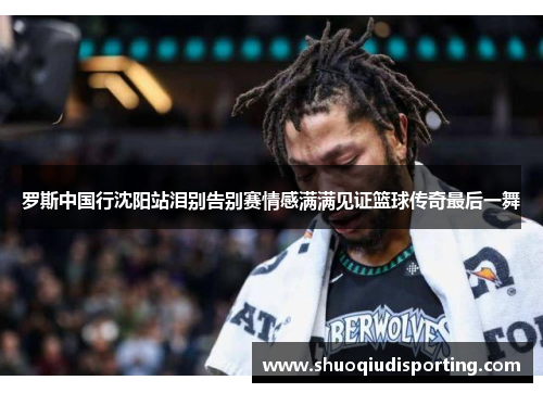 罗斯中国行沈阳站泪别告别赛情感满满见证篮球传奇最后一舞